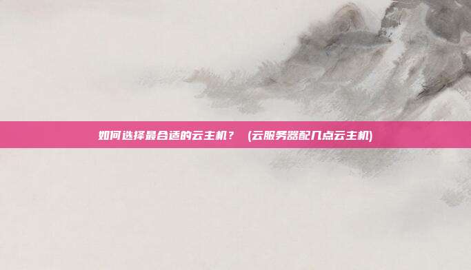 如何选择最合适的云主机? (云服务器配几点云主机)