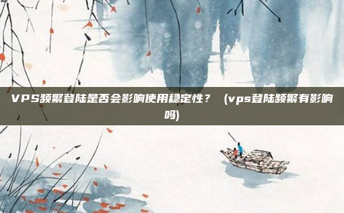 VPS频繁登陆是否会影响使用稳定性? (vps登陆频繁有影响吗)