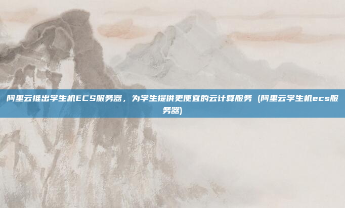 阿里云推出学生机ECS服务器,为学生提供更便宜的云计算服务 (阿里云学生机ecs服务器)