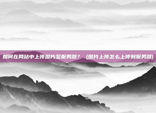 如何在网站中上传图片至服务器? (图片上传怎么上传到服务器)