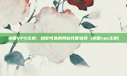 英国VPS主机:稳定可靠的网站托管选择 (英国vps主机)