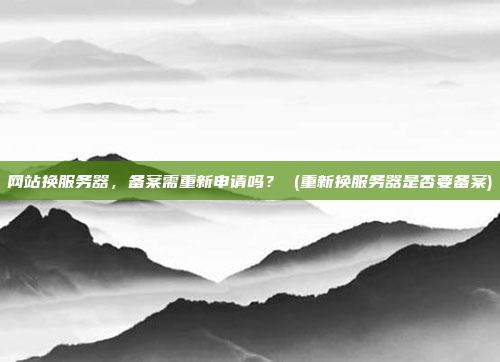 网站换服务器,备案需重新申请吗? (重新换服务器是否要备案)