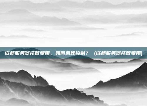 成都服务器托管费用,如何合理控制? (成都服务器托管费用)