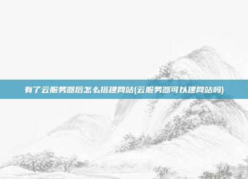 有了云服务器后怎么搭建网站(云服务器可以建网站吗)
