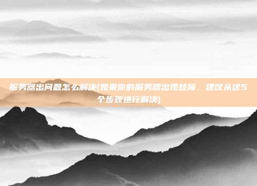 服务器出问题怎么解决(如果你的服务器出现故障,建议从这5个步骤进行解决)