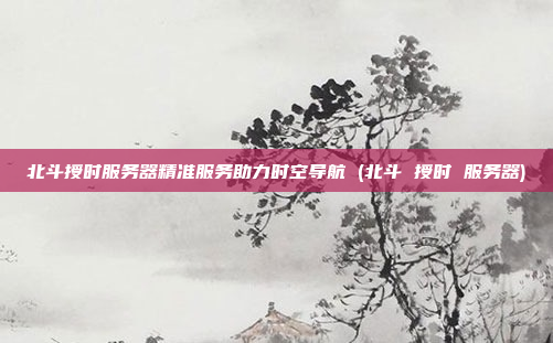 北斗授时服务器精准服务助力时空导航 (北斗 授时 服务器)