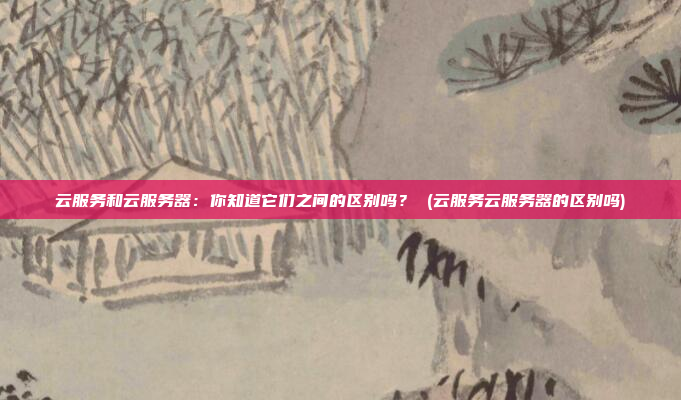 云服务和云服务器:你知道它们之间的区别吗? (云服务云服务器的区别吗)