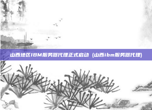 山西地区IBM服务器代理正式启动 (山西ibm服务器代理)