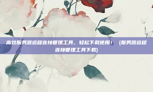 高效服务器远程连接管理工具,轻松下载使用! (服务器远程连接管理工具下载)