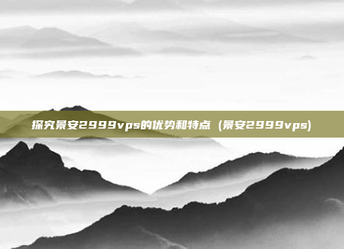 探究景安2999vps的优势和特点 (景安2999vps)