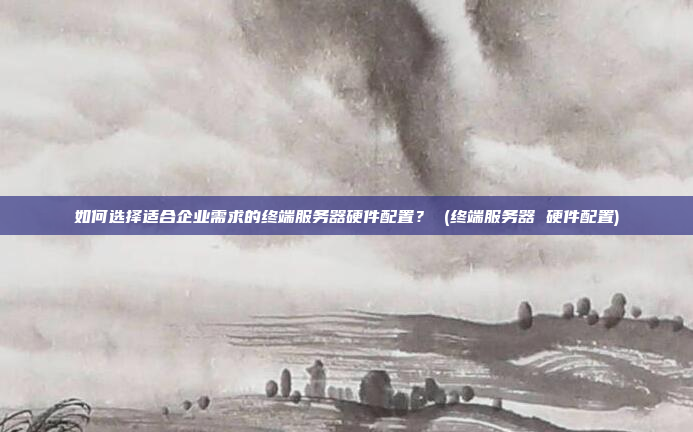 如何选择适合企业需求的终端服务器硬件配置？ (终端服务器 硬件配置)