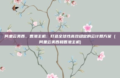 阿里云美西、香港主机：打造全球性高效稳定的云计算方案 (阿里云美西和香港主机)