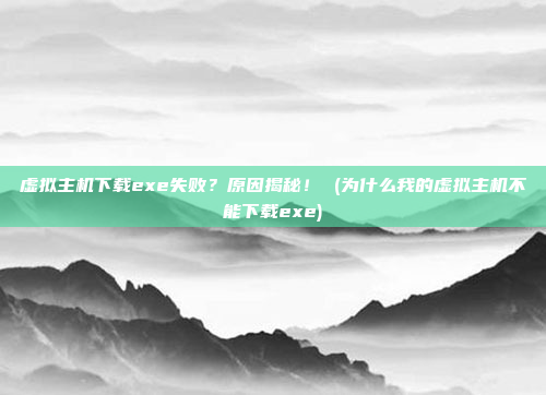 虚拟主机下载exe失败?原因揭秘! (为什么我的虚拟主机不能下载exe)