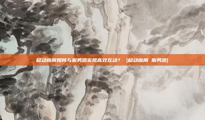 移动应用如何与服务器实现高效互动? (移动应用 服务器)