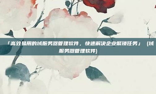 「高效易用的域服务器管理软件,快速解决企业繁琐任务」 (域服务器管理软件)