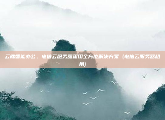 云端智能办公,电信云服务器租用全方位解决方案 (电信云服务器租用)