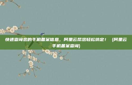 快速查询您的手机备案信息，阿里云帮您轻松搞定！ (阿里云手机备案查询)
