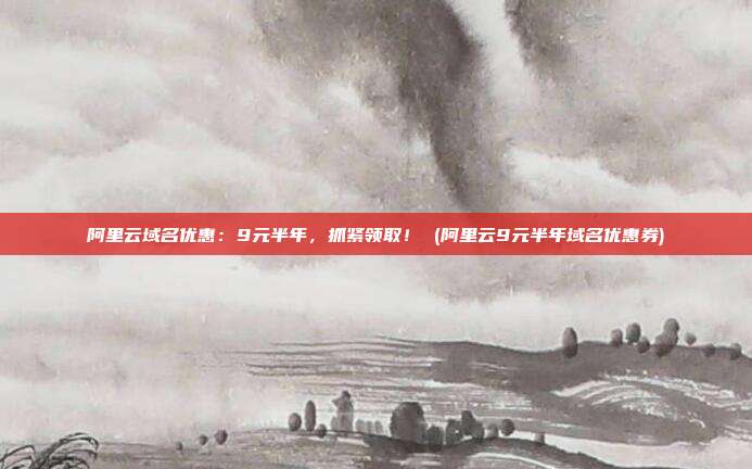 阿里云域名优惠:9元半年,抓紧领取! (阿里云9元半年域名优惠券)