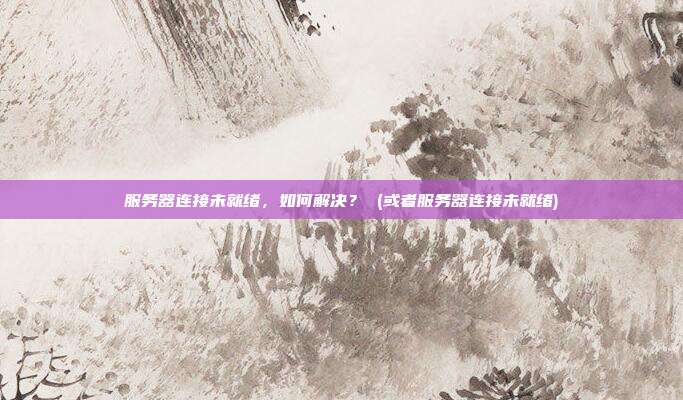 服务器连接未就绪,如何解决? (或者服务器连接未就绪)