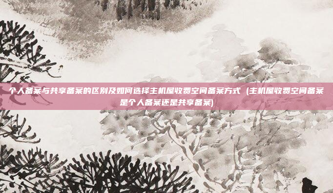 个人备案与共享备案的区别及如何选择主机屋收费空间备案方式 (主机屋收费空间备案是个人备案还是共享备案)