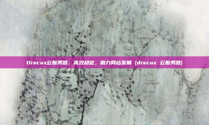 Discuz云服务器:高效稳定,助力网站发展 (discuz 云服务器)