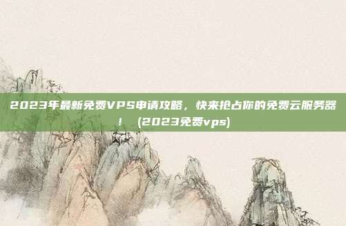 2023年最新免费VPS申请攻略,快来抢占你的免费云服务器! (2023免费vps)