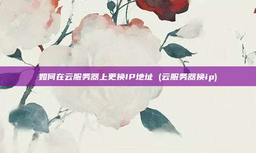 如何在云服务器上更换IP地址 (云服务器换ip)