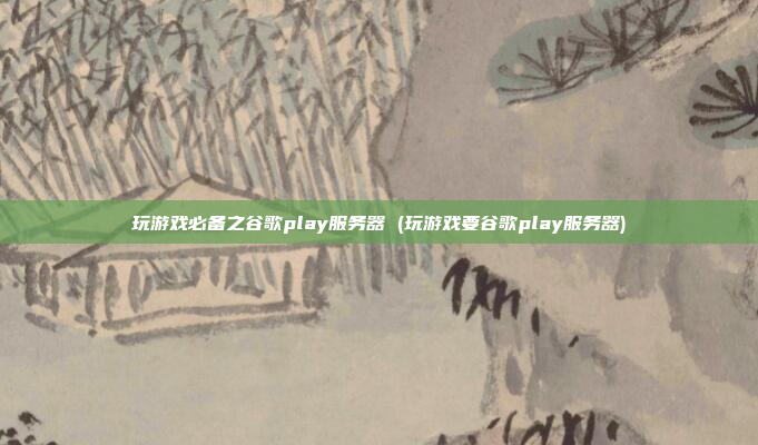 玩游戏必备之谷歌play服务器 (玩游戏要谷歌play服务器)