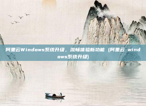 阿里云Windows系统升级，流畅体验新功能 (阿里云 windows系统升级)
