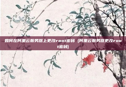 如何在阿里云服务器上更改root密码 (阿里云服务器更改root密码)
