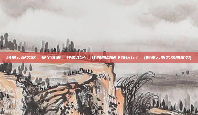 阿里云服务器:安全可靠,性能出色,让你的网站飞快运行! (阿里云服务器的优势)
