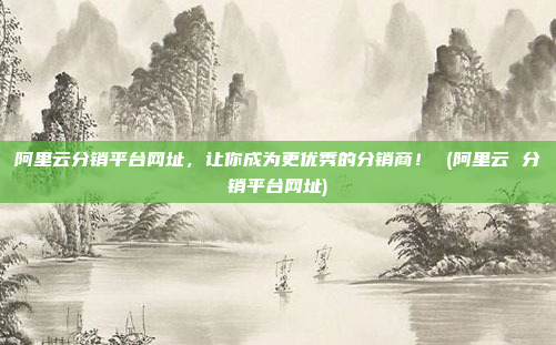 阿里云分销平台网址,让你成为更优秀的分销商! (阿里云 分销平台网址)