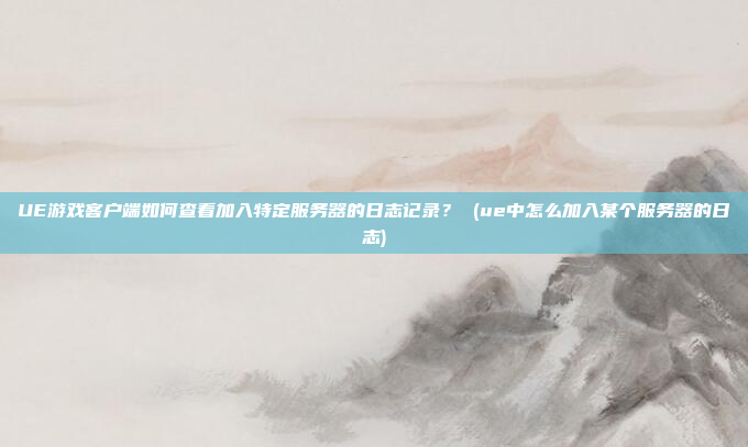 UE游戏客户端如何查看加入特定服务器的日志记录? (ue中怎么加入某个服务器的日志)