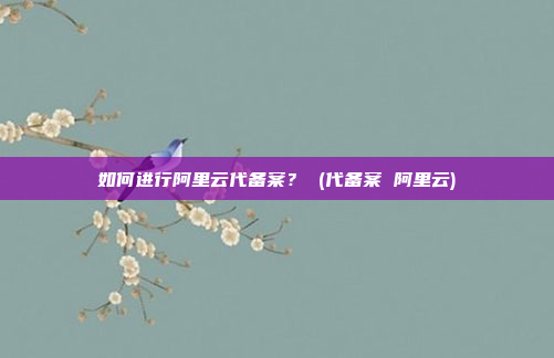 如何进行阿里云代备案? (代备案 阿里云)