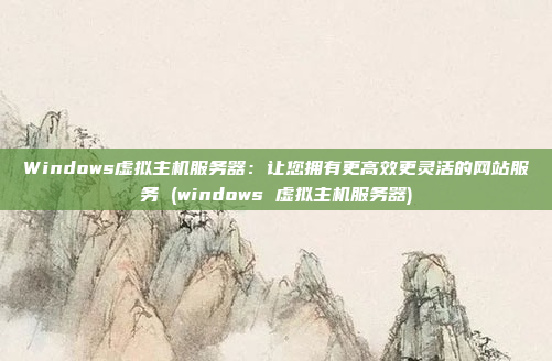 Windows虚拟主机服务器:让您拥有更高效更灵活的网站服务 (windows 虚拟主机服务器)