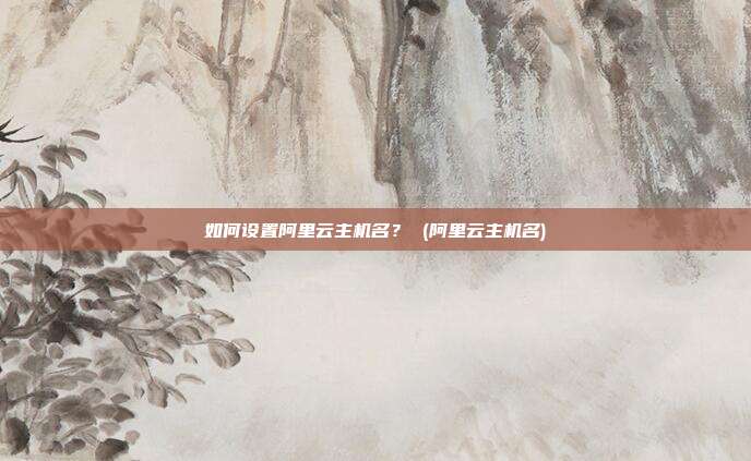 如何设置阿里云主机名? (阿里云主机名)