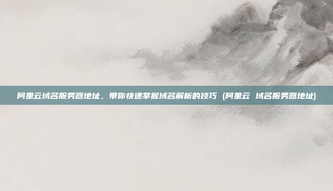 阿里云域名服务器地址,带你快速掌握域名解析的技巧 (阿里云 域名服务器地址)