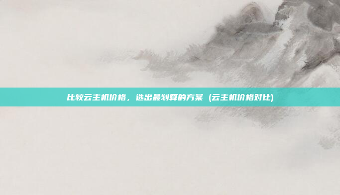 比较云主机价格,选出最划算的方案 (云主机价格对比)