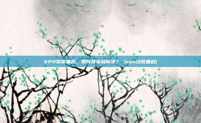 VPS频繁重启,如何排查和解决? (vps经常重启)