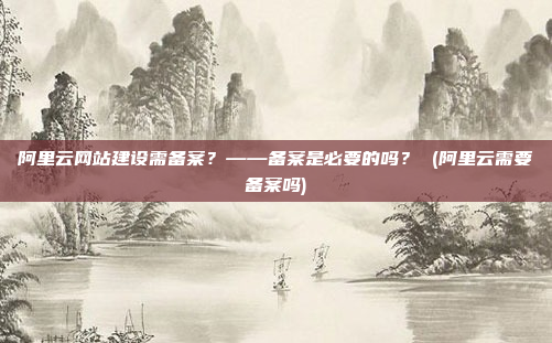 阿里云网站建设需备案?——备案是必要的吗? (阿里云需要备案吗)