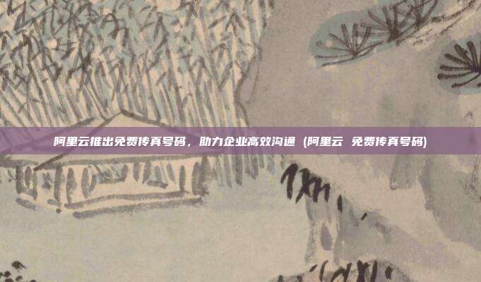阿里云推出免费传真号码,助力企业高效沟通 (阿里云 免费传真号码)