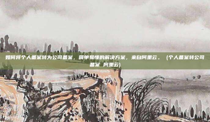 如何将个人备案转为公司备案,简单易懂的解决方案,来自阿里云。 (个人备案转公司备案 阿里云)