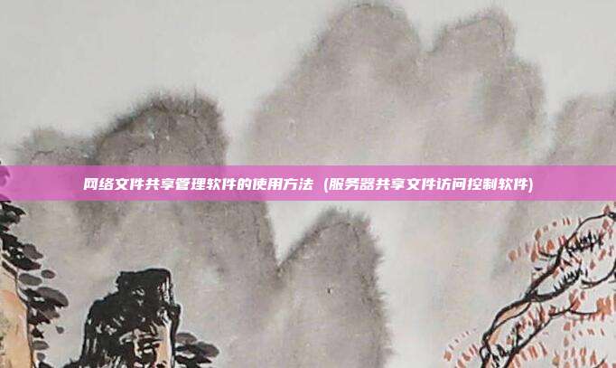 网络文件共享管理软件的使用方法 (服务器共享文件访问控制软件)
