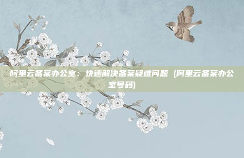 阿里云备案办公室:快速解决备案疑难问题 (阿里云备案办公室号码)