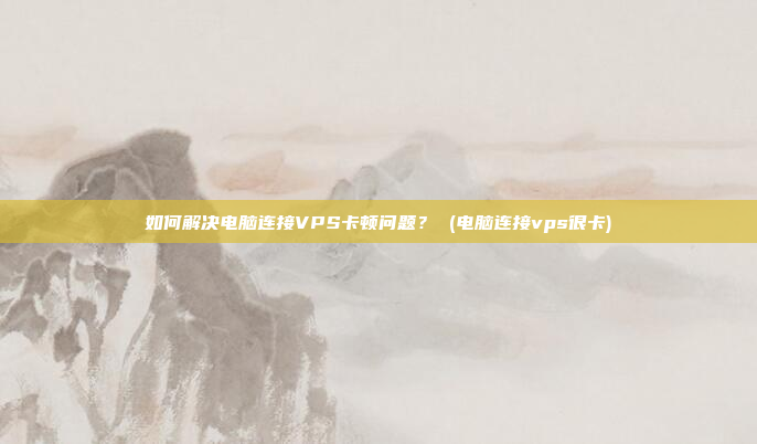 如何解决电脑连接VPS卡顿问题? (电脑连接vps很卡)