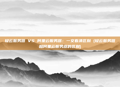 轻云服务器 VS 阿里云服务器:一文看清区别 (轻云服务器和阿里云服务器的区别)