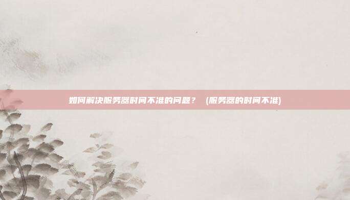 如何解决服务器时间不准的问题? (服务器的时间不准)