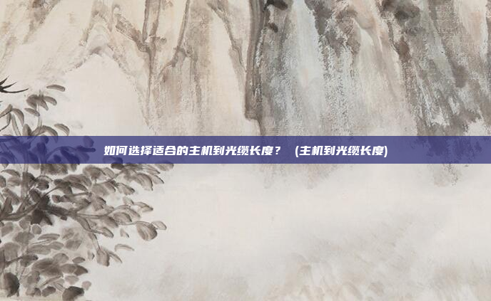 如何选择适合的主机到光缆长度？ (主机到光缆长度)