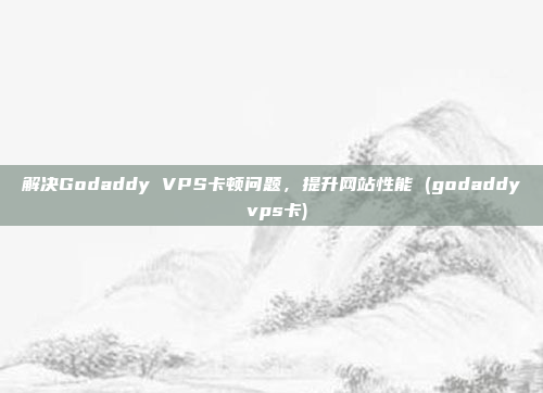 解决Godaddy VPS卡顿问题,提升网站性能 (godaddy vps卡)