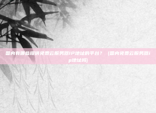 国内有哪些提供免费云服务器IP地址的平台? (国内免费云服务器ip地址吗)